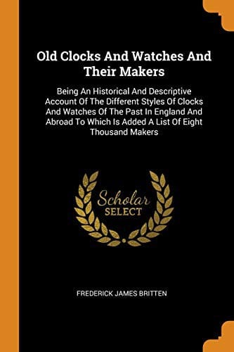 Old Clocks and Watches and Their Makers: Being an Historical and Descriptive Account of the Different Styles of Clocks and Watches of the Past in ... Is Added a List of Eight Thousand Makers