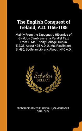 The English Conquest of Ireland, A.D. 1166-1185 : Mainly From the Expugnatio Hibernica of Giraldus Cambrensis: a Parallel Text From 1. Ms. Trinity ... B. 490, Bodleian Library, About 1440 A.D. ...