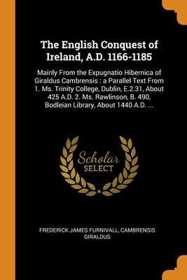 English Conquest of Ireland, A. D. 1166-1185 : Mainly from the Expugnatio Hibernica of Giraldus Cambrensis: a Parallel Text from 1. Ms. Trinity College, Dublin, E. 2. 31, about 425 A. D. 2. Ms. Rawlinson, B. 490, Bodleian Library, about 1440 A. D... .
