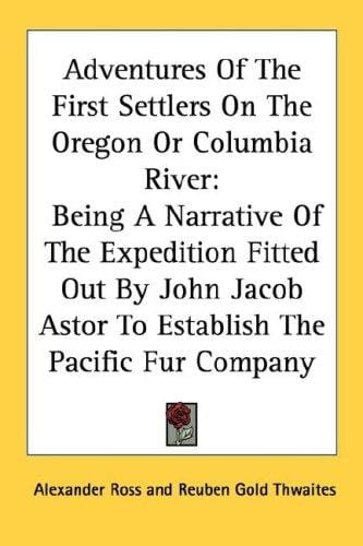 Adventures Of The First Settlers On The Oregon Or Columbia River: Being A Narrative Of The Expedition Fitted Out By John Jacob Astor To Establish The Pacific Fur Company