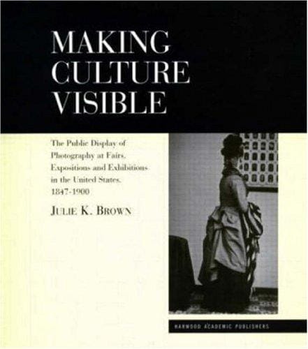 Making Culture Visible: Photography and its Display at Industrial Fairs, International Exhibitions and Institutional Exhibitions in the United States 1847-1900 (Documenting the Image)