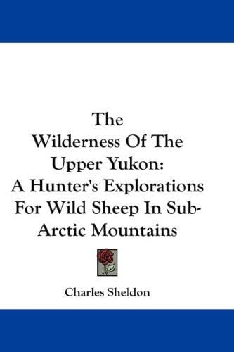The Wilderness Of The Upper Yukon: A Hunter's Explorations For Wild Sheep In Sub-Arctic Mountains