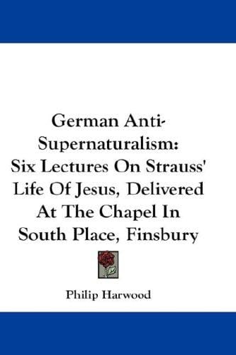 German Anti-Supernaturalism: Six Lectures On Strauss' Life Of Jesus, Delivered At The Chapel In South Place, Finsbury