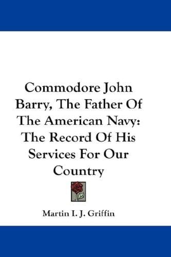 Commodore John Barry, The Father Of The American Navy: The Record Of His Services For Our Country