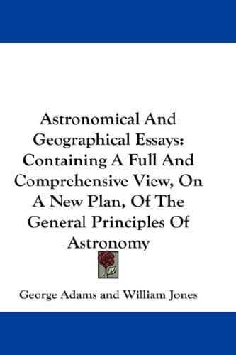 Astronomical And Geographical Essays: Containing A Full And Comprehensive View, On A New Plan, Of The General Principles Of Astronomy