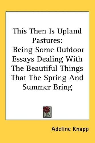 This Then Is Upland Pastures: Being Some Outdoor Essays Dealing With The Beautiful Things That The Spring And Summer Bring