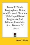 James T. Fields: Biographical Notes And Personal Sketches With Unpublished Fragments And Tributes From Men And Women Of Letters