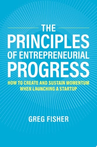 The Principles of Entrepreneurial Progress: How to Create and Sustain Momentum When Launching a Startup
