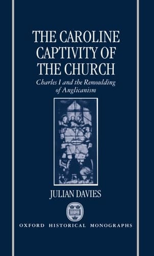 The Caroline Captivity of the Church: Charles I and the Remoulding of Anglicanism 1625-1641 (Oxford Historical Monographs)