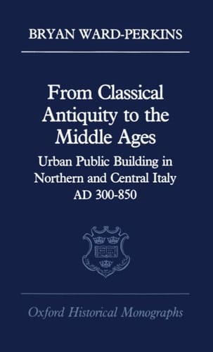 From Classical Antiquity to the Middle Ages: Urban Public Building in Northern and Central Italy, AD 300-850 (Oxford Historical Monographs)