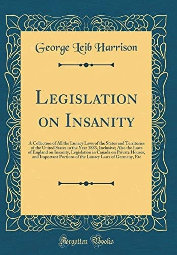 Legislation on Insanity A Collection of All the Lunacy Laws of the States and Territories of the United States to the Year 1883, Inclusive; Also the Laws of England on Insanity, Legislation in Canada on Private Houses, and Important Portions of the Lunac