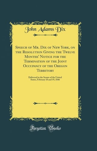 Speech of Mr. Dix of New York, on the Resolution Giving the Twelve Months' Notice for the Termination of the Joint Occupancy of the Oregon Territory Delivered in the Senate of the United States, February 18 and 19, 1846 (Classic Reprint)