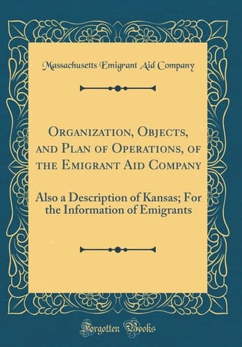Organization, Objects, and Plan of Operations, of the Emigrant Aid Company Also a Description of Kansas; For the Information of Emigrants (Classic Reprint)