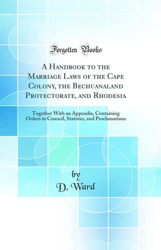 A Handbook to the Marriage Laws of the Cape Colony, the Bechuanaland Protectorate, and Rhodesia Together with an Appendix, Containing Orders in Council, Statutes, and Proclamations (Classic Reprint)