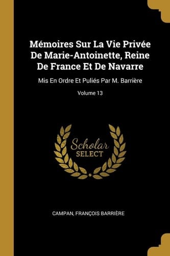 Mémoires Sur La Vie Privée De Marie-Antoinette, Reine De France Et De Navarre Mis En Ordre Et Puliés Par M. Barrière; Volume 13