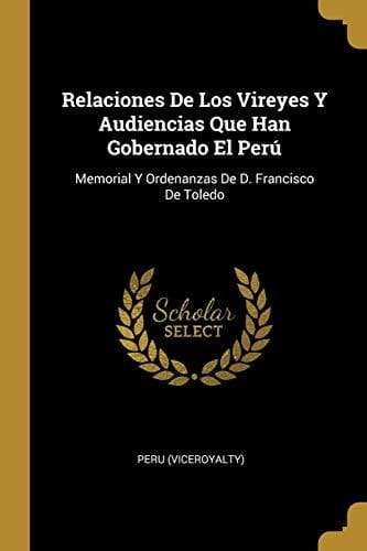 Relaciones De Los Vireyes Y Audiencias Que Han Gobernado El Perú Memorial Y Ordenanzas De D. Francisco De Toledo