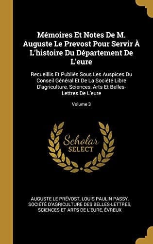 Mémoires Et Notes De M. Auguste Le Prevost Pour Servir À L'histoire Du Département De L'eure Recueillis Et Publiés Sous Les Auspices Du Conseil Général Et De La Société Libre D'agriculture, Sciences, Arts Et Belles-Lettres De L'eure; Volume 3