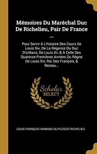 Mémoires Du Maréchal Duc De Richelieu, Pair De France ... Pour Servir À L'histoire Des Cours De Louis Xiv, De La Régence Du Duc D'orléans, De Louis Xv, & À Celle Des Quatorze Premières Années Du Règne De Louis Xvi, Roi Des François, & Restau...