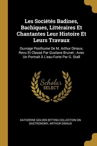 Les Sociétés Badines, Bachiques, Littéraires Et Chantantes Leur Histoire Et Leurs Travaux Ouvrage Posthume De M. Arthur Dinaux, Revu Et Classé Par Gustave Brunet; Avec Un Portrait À L'eau-Forte Par G. Stall