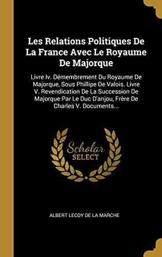 Les Relations Politiques De La France Avec Le Royaume De Majorque Livre Iv. Démembrement Du Royaume De Majorque, Sous Phillipe De Valois. Livre V. Revendication De La Succession De Majorque Par Le Duc D'anjou, Frère De Charles V. Documents...
