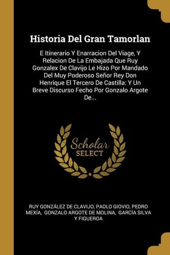 Historia Del Gran Tamorlan E Itinerario Y Enarracion Del Viage, Y Relacion De La Embajada Que Ruy Gonzalex De Clavijo Le Hizo Por Mandado Del Muy Poderoso Señor Rey Don Henrique El Tercero De Castilla: Y Un Breve Discurso Fecho Por Gonzalo Argote De...