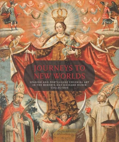 Journeys to New Worlds Spanish and Portuguese Colonial Art in the Roberta and Richard Huber Collection