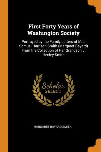 First Forty Years of Washington Society Portrayed by the Family Letters of Mrs. Samuel Harrison Smith (Margaret Bayard) From the Collection of Her Grandson J. Henley Smith