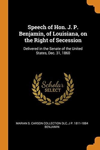 Speech of Hon. J. P. Benjamin, of Louisiana, on the Right of Secession Delivered in the Senate of the United States, Dec. 31, 1860