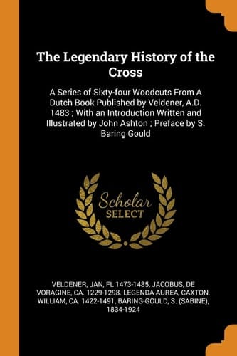 The Legendary History of the Cross A Series of Sixty-four Woodcuts From A Dutch Book Published by Veldener, A.D. 1483; With an Introduction Written and Illustrated by John Ashton; Preface by S. Baring Gould