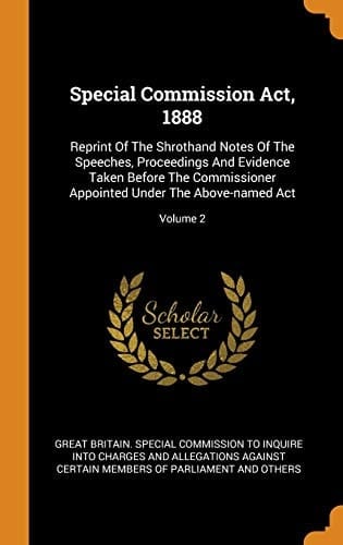 Special Commission Act, 1888 Reprint of the Shrothand Notes of the Speeches, Proceedings and Evidence Taken Before the Commissioner Appointed Under the Above-Named Act; Volume 2