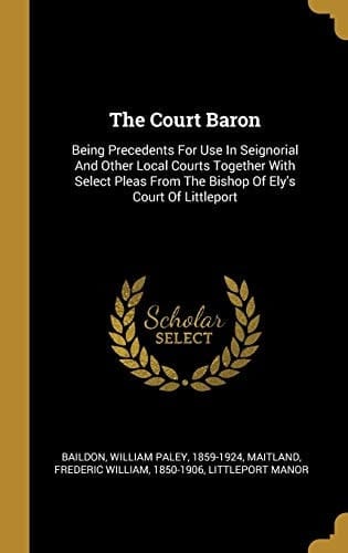 The Court Baron Being Precedents For Use In Seignorial And Other Local Courts Together With Select Pleas From The Bishop Of Ely's Court Of Littleport