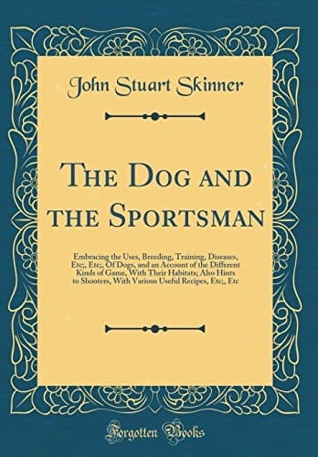 The Dog and the Sportsman Embracing the Uses, Breeding, Training, Diseases, Etc;, Etc;, of Dogs, and an Account of the Different Kinds of Game, with Their Habitats; Also Hints to Shooters, with Various Useful Recipes, Etc;, Etc (Classic Reprint)