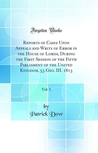 Reports of Cases Upon Appeals and Writs of Error in the House of Lords, During the First Session of the Fifth Parliament of the United Kingdom, 53 Geo. III. 1813, Vol. 1 (Classic Reprint)