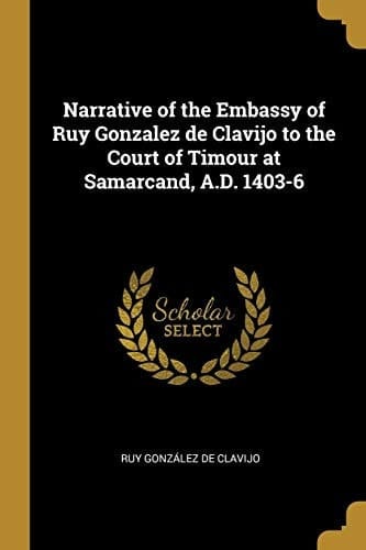 Narrative of the Embassy of Ruy Gonzalez de Clavijo to the Court of Timour at Samarcand, A. D. 1403-6