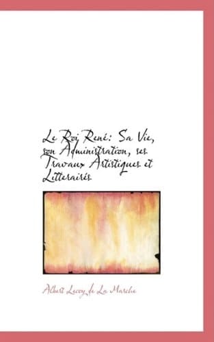 Le Roi René: Sa Vie, son Administration, ses Travaux Artistiques et Litterairés (French Edition)