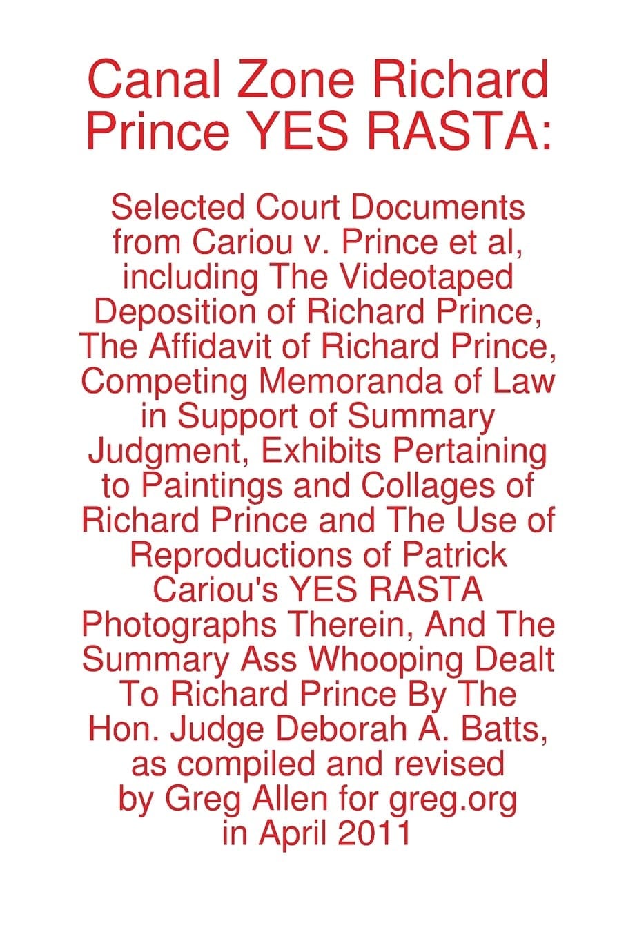 Canal Zone Richard Prince YES RASTA Selected Court Documents from Cariou V. Prince Et Al, Including the Videotaped Deposition of Richard Prince, the Affidavit of Richard Prince, Competing Memoranda of Law in Support of Summary Judgment, Exhibits Pertaining to Paintings and Collages of Richard Prince and the Use of Reproductions of Patrick Cariou's Yes Rasta Photographs Therein, and the Summary Ass Whooping Dealt Prince by The Hon. Judge Deborah A. Batts, as Compiled and Revised by Greg Allen for