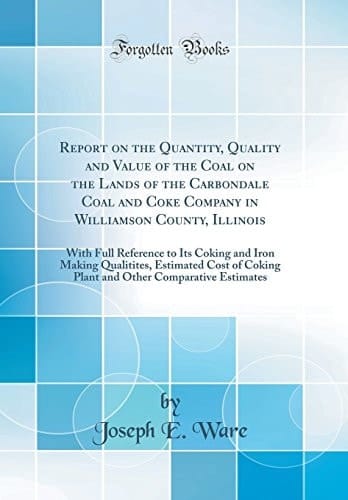 Report on the Quantity, Quality and Value of the Coal on the Lands of the Carbondale Coal and Coke Company in Williamson County, Illinois With Full Reference to Its Coking and Iron Making Qualitites, Estimated Cost of Coking Plant and Other Comparative E