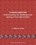 Warrior-Caregivers Understanding the Challenges and Healing of First Nations Men: A Guide Prepared for the Aboriginal Healing Foundation