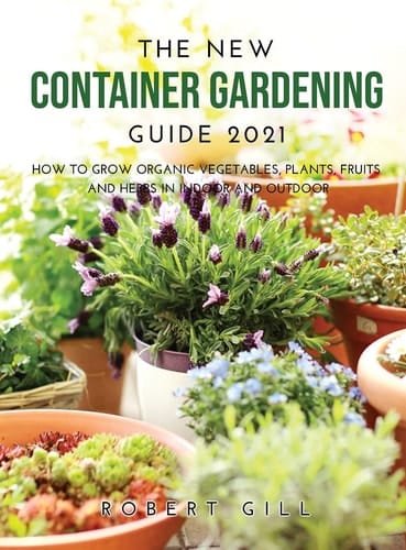 The New Container Gardening Guide 2021 How to Grow Organic Vegetables, Plants, Fruits and Herbs in Indoor and Outdoor