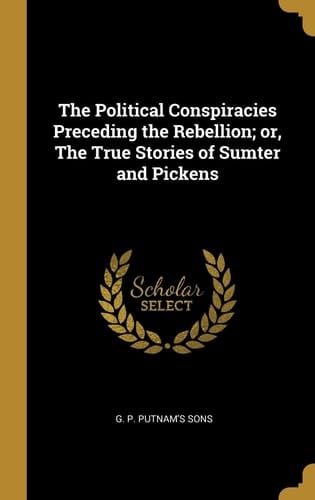 The Political Conspiracies Preceding the Rebellion; Or, The True Stories of Sumter and Pickens