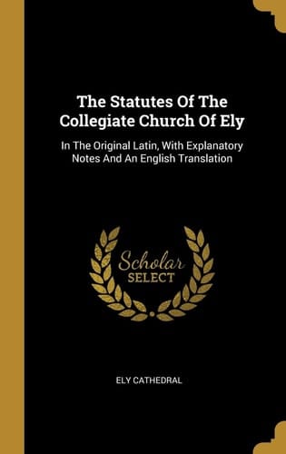 The Statutes Of The Collegiate Church Of Ely In The Original Latin, With Explanatory Notes And An English Translation