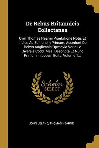 De Rebus Britannicis Collectanea Cvm Thomae Hearnii Praefatione Notis Et Indice Ad Editionem Primam. Accedunt De Rebvs Anglicanis Opvscvla Varia Le Diversis Codd. Mss. Descripta Et Nunc Primum In Lucem Edita, Volume 1...