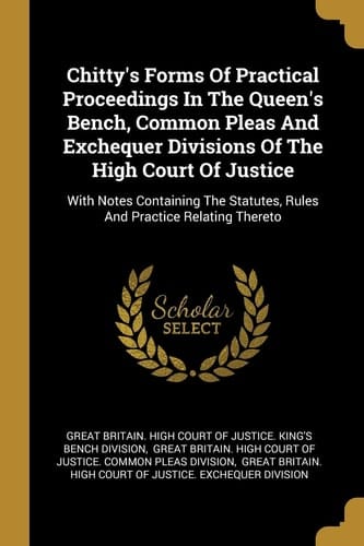 Chitty's Forms Of Practical Proceedings In The Queen's Bench, Common Pleas And Exchequer Divisions Of The High Court Of Justice With Notes Containing The Statutes, Rules And Practice Relating Thereto