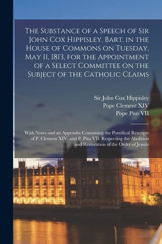 The Substance of a Speech of Sir John Cox Hippisley, Bart. in the House of Commons on Tuesday, May 11, 1813, for the Appointment of a Select Committee on the Subject of the Catholic Claims With Notes and an Appendix Containing the Pontifical...