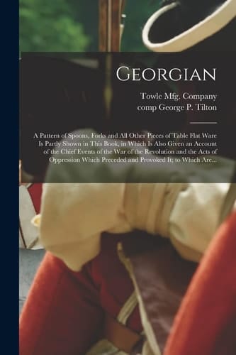 Georgian A Pattern of Spoons, Forks and All Other Pieces of Table Flat Ware Is Partly Shown in This Book, in Which Is Also Given an Account of the Chief Events of the War of the Revolution and the Acts of Oppression Which Preceded and Provoked It; To...