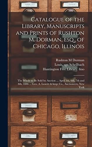 Catalogue of the Library, Manuscripts and Prints of Rushton M. Dorman, Esq., of Chicago, Illinois The Whole to Be Sold by Auction ... April 5th, 6th, 7th and 8th, 1886 ... Geo. A. Leavitt & Co., Auctioneers, New York