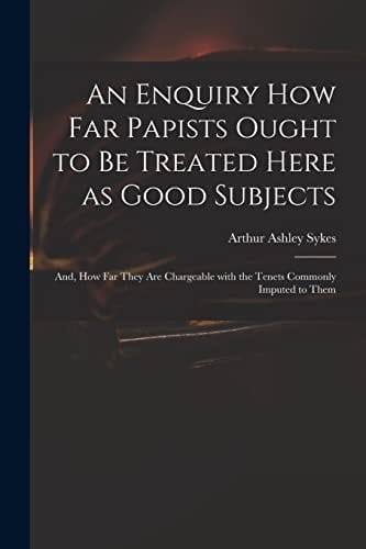 An Enquiry How Far Papists Ought to Be Treated Here as Good Subjects; And, How Far They Are Chargeable With the Tenets Commonly Imputed to Them