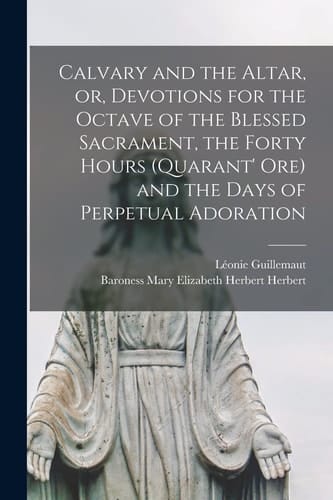 Calvary and the Altar, Or, Devotions for the Octave of the Blessed Sacrament, the Forty Hours (Quarant' Ore) and the Days of Perpetual Adoration