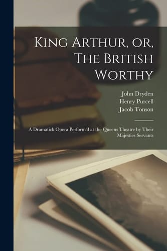 King Arthur, Or, The British Worthy A Dramatick Opera Perform'd at the Queens Theatre by Their Majesties Servants