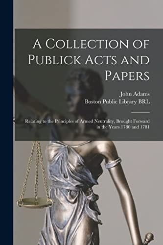 A Collection of Publick Acts and Papers Relating to the Principles of Armed Neutrality, Brought Forward in the Years 1780 And 1781